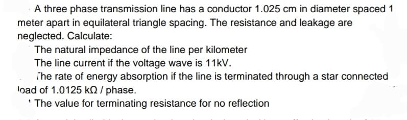 A three phase transmission line has a conductor 1.025 cm in diameter spaced 1
meter apart in equilateral triangle spacing. The resistance and leakage are
neglected. Calculate:
The natural impedance of the line per kilometer
The line current if the voltage wave is 11kV.
The rate of energy absorption if the line is terminated through a star connected
load of 1.0125 KQ / phase.
'The value for terminating resistance for no reflection