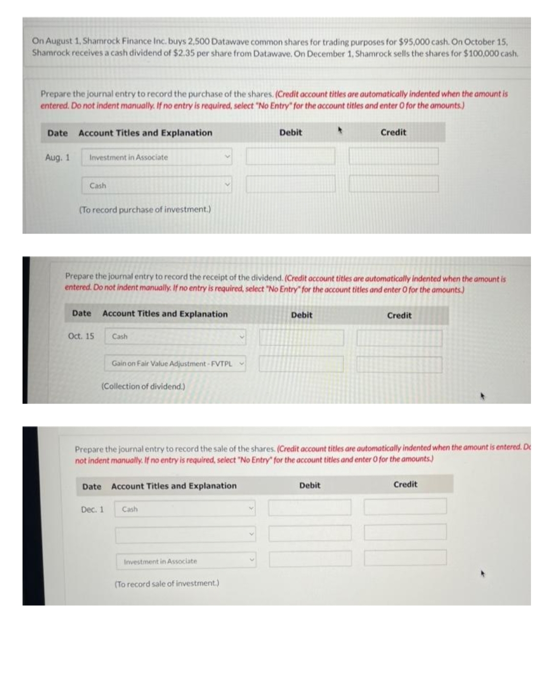 On August 1, Shamrock Finance Inc. buys 2,500 Datawave common shares for trading purposes for $95,000 cash. On October 15,
Shamrock receives a cash dividend of $2.35 per share from Datawave. On December 1, Shamrock sells the shares for $100,000 cash.
Prepare the journal entry to record the purchase of the shares. (Credit account titles are automatically indented when the amount is
entered. Do not indent manually. If no entry is required, select "No Entry" for the account titles and enter O for the amounts.)
Date Account Titles and Explanation
Aug. 1
Investment in Associate
Cash
(To record purchase of investment.)
Date Account Titles and Explanation
Oct. 15
Prepare the journal entry to record the receipt of the dividend. (Credit account titles are automatically indented when the amount is
entered. Do not indent manually. If no entry is required, select "No Entry" for the account titles and enter O for the amounts.)
Cash
Gain on Fair Value Adjustment-FVTPL
(Collection of dividend.)
Dec. 1
Date Account Titles and Explanation
Cash
Debit
Investment in Associate
Prepare the journal entry to record the sale of the shares. (Credit account titles are automatically indented when the amount is entered. De
not indent manually. If no entry is required, select "No Entry" for the account titles and enter O for the amounts.)
(To record sale of investment.)
Debit
*
Credit
Debit
Credit
Credit