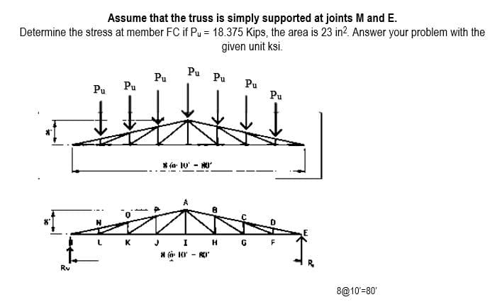 Assume that the truss is simply supported at joints M and E.
Determine the stress at member FC if Pu = 18.375 Kips, the area is 23 in?. Answer your problem with the
given unit ksi.
Pu
Pu
Pu
Pu
Pu
Pu
Pu
* (a: 10' -
J I H
* (a 10' - RI
K
F
Rv
8@10'=80

