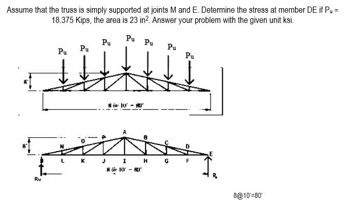 Assume that the truss is simply supported at joints M and E. Determine the stress at member DE if Pu =
18.375 Kips, the area is 23 in?. Answer your problem with the given unit ksi.
Pu
Pu
Pu
Pu
Pu
Pu
Pu
* (a: 10' -
J I H G
K
F
* (a ' - RI
Rv
8@10'=80
