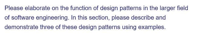 Please elaborate on the function of design patterns in the larger field
of software engineering. In this section, please describe and
demonstrate three of these design patterns using examples.