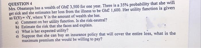 QUESTION 4
Mrs. Obaatanpa has a wealth of Ghe 3,500 for one year. There is a 35% probability that she will
get sick and she estimates her loss from the illness to be Gh 1,600. Her utility function is given
as U(Y) = VY, where Y is the amount of wealth she has.
a) Comment on her utility function. Is she risk-neutral?
b) Estimate the risk that she faces and explain.
c) What is her expected utility?
d) Suppose that she can buy an insurance policy that will cover the entire loss, what is the
maximum premium she would be willing to pay?