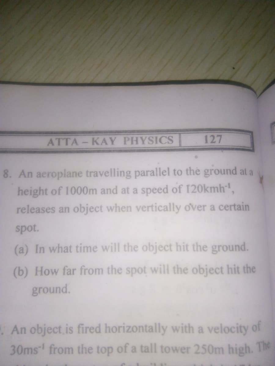 ATTA - KAY PHYSICS
127
8. An aeroplane travelling parallel to the ground at a
height of 1000m and at a speed of 120kmh',
releases an object when vertically over a certain
spot.
(a) In what time will the object hit the ground.
(b) How far from the spot will the object hit the
ground.
An object.is fired horizontally with a velocity of
30ms from the top of a tall tower 250m high. The
