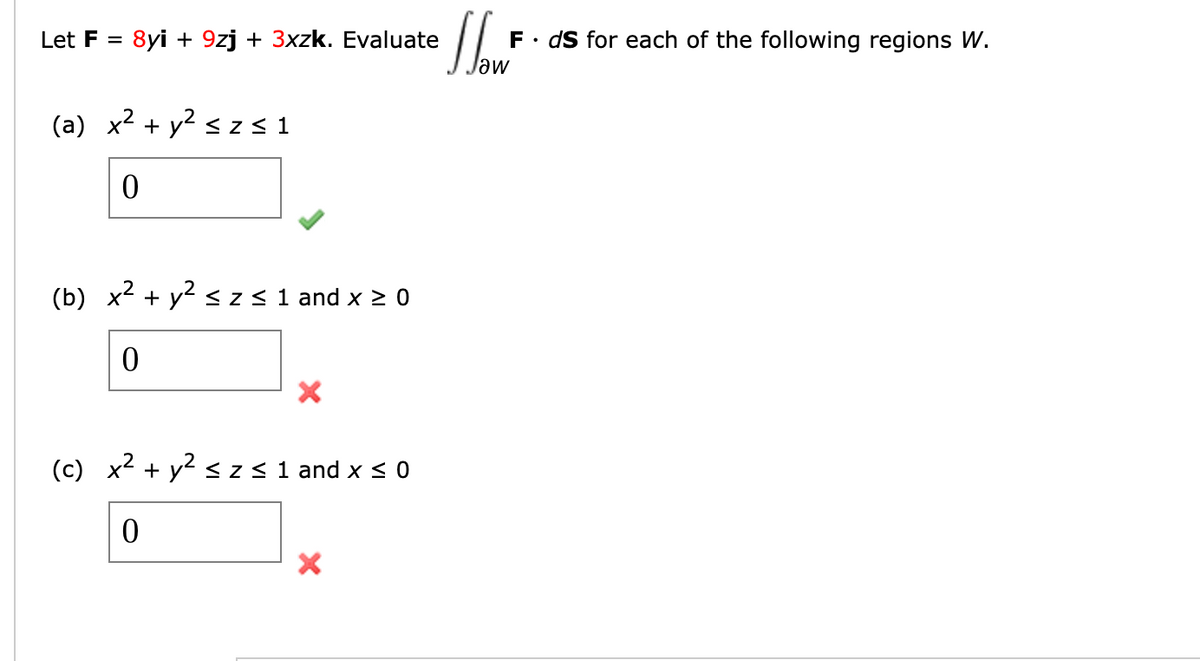 Let F =
8yi + 9zj + 3xzk. Evaluate
.
F ds for each of the following regions W.
Jaw
(a) x² + y² ≤ z ≤1
0
(b) x² + y² ≤ z ≤ 1 and x ≥ 0
0
×
(c) x² + y² ≤ Z ≤ 1 and x ≤ 0
0
×
