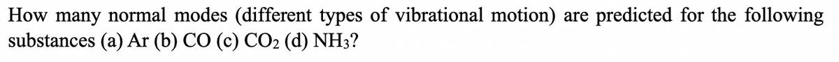 How many normal modes (different types of vibrational motion) are predicted for the following
substances (a) Ar (b) CO (c) CO2 (d) NH3?