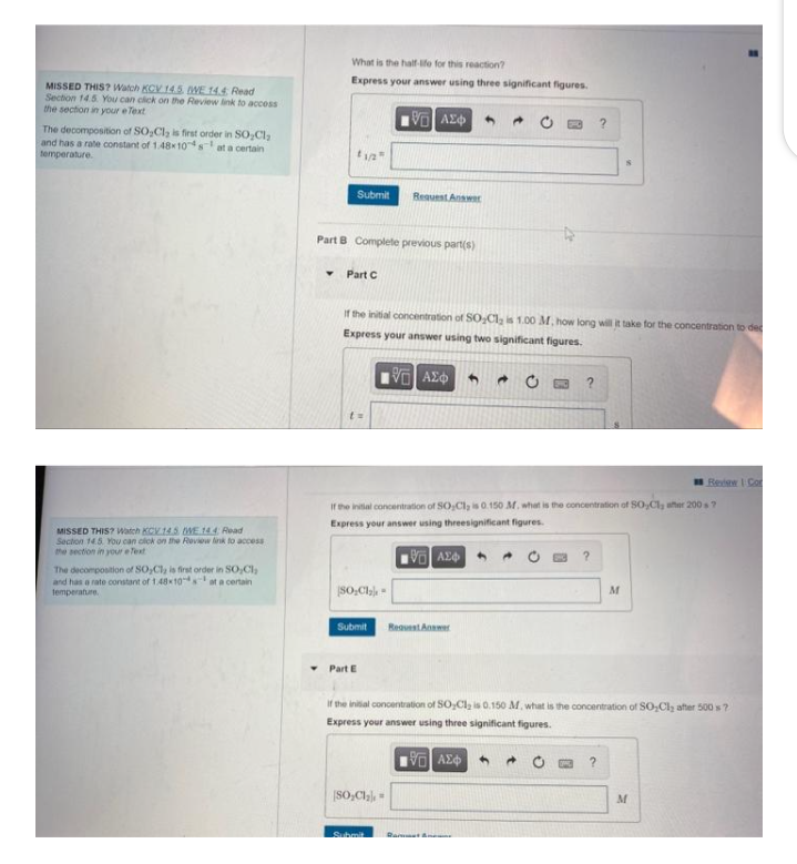 MISSED THIS? Watch KCV 14.5 WE 14.4 Read
Section 14.5. You can click on the Review link to access
the section in your e
reText
The decomposition of SO₂Cl₂ is first order in SO₂Cl₂
and has a rate constant of 1.48x10s t a certain
temperature.
MISSED THIS? Watch KCV.14.5 WWE 14.4 Read
Section 14.5. You can click on the Review link to access
the section in your eText
The decomposition of SO₂Cl₂ is first order in SO₂Cl₂
and has a rate constant of 1.48x10
temperature.
at a certain
What is the half-life for this reaction?
Express your answer using three significant figures.
15] ΑΣΦ
1/2"
Submit
Part B Complete previous part(s)
Part C
If the initial concentration of SO₂Cl₂ is 1.00 M, how long will it take for the concentration to dec
Express your answer using two significant figures.
5] ΑΣΦ
SO₂Cl₂-
Submit
▾ Part E
Request Answer
If the initial concentration of SO,Cl, is 0.150 M. what is the concentration of SO,Cl, after 2007
Express your answer using threesignificant figures.
[5] ΑΣΦ
[SO₂Cl₂] =
Submit
?
Request Answer
?
?
M
If the initial concentration of SO₂Cl₂ is 0.150 M, what is the concentration of SO₂Cl; after 500 s?
Express your answer using three significant figures.
ΨΕΙ ΑΣΦ
Redaw I Co
M