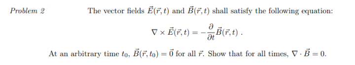 Problem 2
The vector fields E(r, t) and B(r, t) shall satisfy the following equation:
Ə
▼ × Ē(r, t) = –
B(F,t) .
At an arbitrary time to, B(F, to) = 0 for all 7. Show that for all times, V. B = 0.