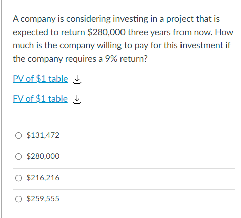 A company is considering investing in a project that is
expected to return $280,000 three years from now. How
much is the company willing to pay for this investment if
the company requires a 9% return?
PV of $1 table
FV of $1 table
O $131,472
O $280,000
O $216,216
O $259,555
