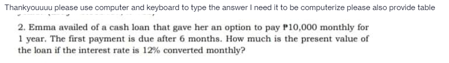 Thankyouuuu please use computer and keyboard to type the answer I need it to be computerize please also provide table
2. Emma availed of a cash loan that gave her an option to pay P10,000 monthly for
1 year. The first payment is due after 6 months. How much is the present value of
the loan if the interest rate is 12% converted monthly?
