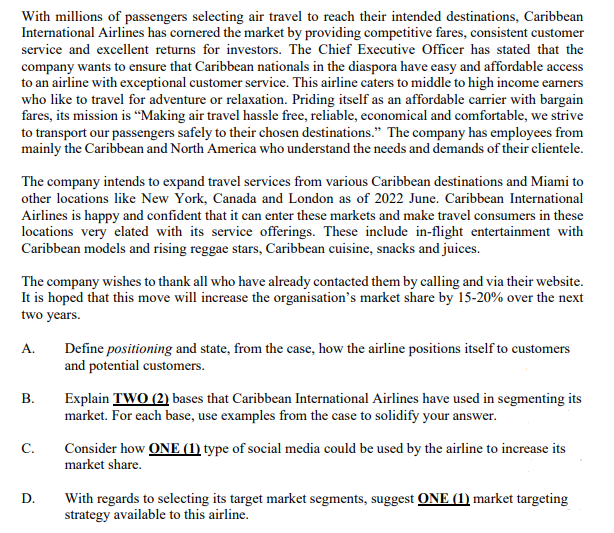 With millions of passengers selecting air travel to reach their intended destinations, Caribbean
International Airlines has cornered the market by providing competitive fares, consistent customer
service and excellent returns for investors. The Chief Executive Officer has stated that the
company wants to ensure that Caribbean nationals in the diaspora have easy and affordable access
to an airline with exceptional customer service. This airline caters to middle to high income earners
who like to travel for adventure or relaxation. Priding itself as an affordable carrier with bargain
fares, its mission is "Making air travel hassle free, reliable, economical and comfortable, we strive
to transport our passengers safely to their chosen destinations." The company has employees from
mainly the Caribbean and North America who understand the needs and demands of their clientele.
The company intends to expand travel services from various Caribbean destinations and Miami to
other locations like New York, Canada and London as of 2022 June. Caribbean International
Airlines is happy and confident that it can enter these markets and make travel consumers in these
locations very elated with its service offerings. These include in-flight entertainment with
Caribbean models and rising reggae stars, Caribbean cuisine, snacks and juices.
The company wishes to thank all who have already contacted them by calling and via their website.
It is hoped that this move will increase the organisation's market share by 15-20% over the next
two years.
A.
Define positioning and state, from the case, how the airline positions itself to customers
and potential customers.
B.
Explain TWO (2) bases that Caribbean International Airlines have used in segmenting its
market. For each base, use examples from the case to solidify your answer.
C.
Consider how ONE (1) type of social media could be used by the airline to increase its
market share.
D.
With regards to selecting its target market segments, suggest ONE (1) market targeting
strategy available to this airline.