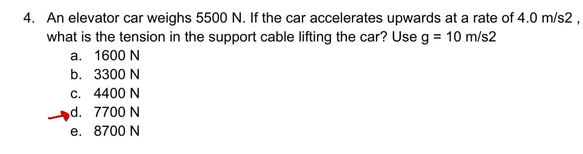 4. An elevator car weighs 5500 N. If the car accelerates upwards at a rate of 4.0 m/s2,
what is the tension in the support cable lifting the car? Use g = 10 m/s2
a. 1600 N
b. 3300 N
c. 4400 N
d. 7700 N
e. 8700 N