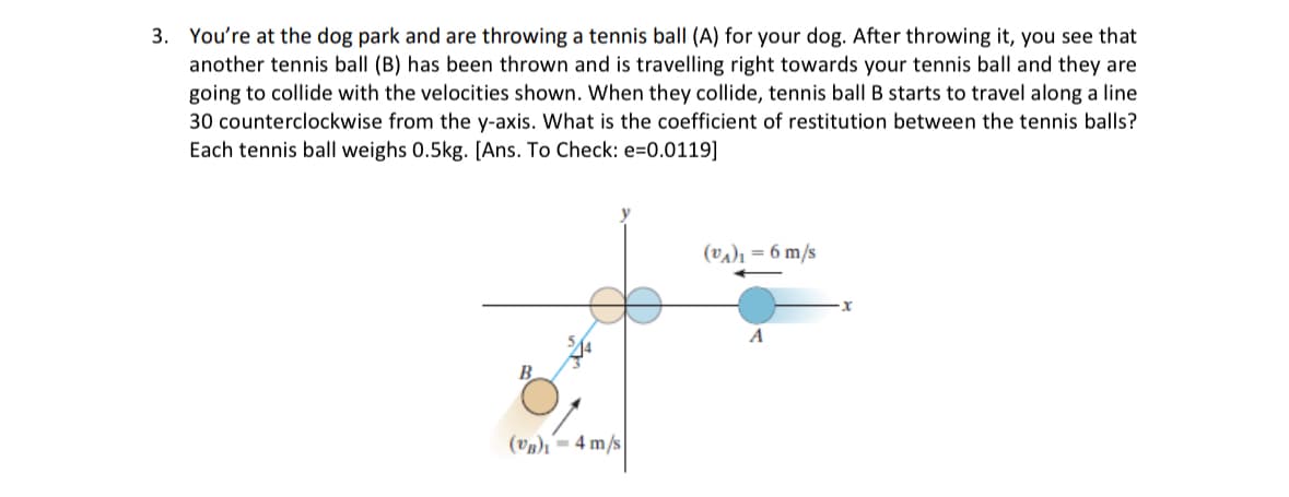3. You're at the dog park and are throwing a tennis ball (A) for your dog. After throwing it, you see that
another tennis ball (B) has been thrown and is travelling right towards your tennis ball and they are
going to collide with the velocities shown. When they collide, tennis ball B starts to travel along a line
30 counterclockwise from the y-axis. What is the coefficient of restitution between the tennis balls?
Each tennis ball weighs 0.5kg. [Ans. To Check: e=0.0119]
B
(a)-4 m/s
(A)-6 m/s
A