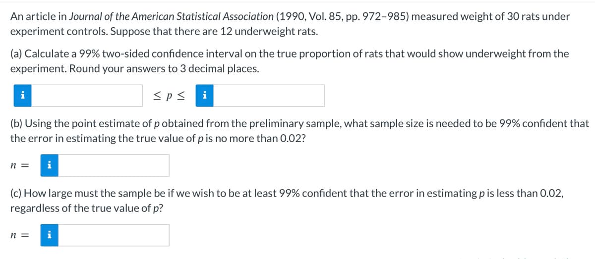 An article in Journal of the American Statistical Association (1990, Vol. 85, pp. 972-985) measured weight of 30 rats under
experiment controls. Suppose that there are 12 underweight rats.
(a) Calculate a 99% two-sided confidence interval on the true proportion of rats that would show underweight from the
experiment. Round your answers to 3 decimal places.
≤p≤ i
i
(b) Using the point estimate of p obtained from the preliminary sample, what sample size is needed to be 99% confident that
the error in estimating the true value of p is no more than 0.02?
n = i
(c) How large must the sample be if we wish to be at least 99% confident that the error in estimating p is less than 0.02,
regardless of the true value of p?
n =
i