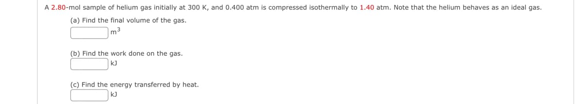 A 2.80-mol sample of helium gas initially at 300 K, and 0.400 atm is compressed isothermally to 1.40 atm. Note that the helium behaves as an ideal gas.
(a) Find the final volume of the gas.
m³
(b) Find the work done on the gas.
kJ
(c) Find the energy transferred by heat.
kJ