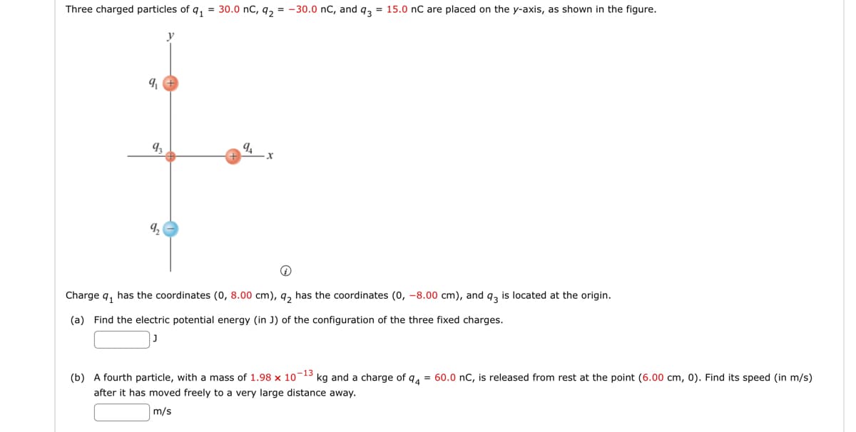 Three charged particles of q₁ = 30.0 nC, q₂ = -30.0 nC, and q3 = 15.0 nC are placed on the y-axis, as shown in the figure.
9₁
9₁
9₁ x
Charge q₁ has the coordinates (0, 8.00 cm), 9₂ has the coordinates (0, -8.00 cm), and q3 is located at the origin.
(a) Find the electric potential energy (in J) of the configuration of the three fixed charges.
(b) A fourth particle, with a mass of 1.98 x 10-13 kg and a charge of 94 = 60.0 nC, is released from rest at the point (6.00 cm, 0). Find its speed (in m/s)
after it has moved freely to a very large distance away.
m/s