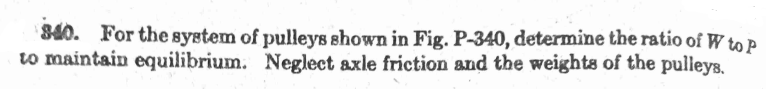 S40. For the system of pulleys shown in Fig. P-340, determine the ratio of W to P
to maintain equilibrium. Neglect axle friction and the weights of the pulleys.
