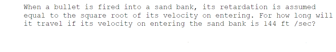 When a bullet is fired into a sand bank, its retardation is assumed
equal to the square root of its velocity on entering. For how long will
it travel if its velocity on entering the sand bank is 144 ft /sec?
