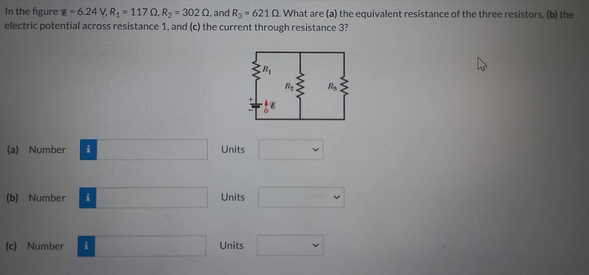 In the figure 8 = 6.24 V, R₁ = 1170, R₂ = 302 02, and R3 = 621 Q. What are (a) the equivalent resistance of the three resistors, (b) the
electric potential across resistance 1, and (c) the current through resistance 3?
(a) Number
(b) Number
(c) Number
Units
Units
Units
R₁
R₂
Rs