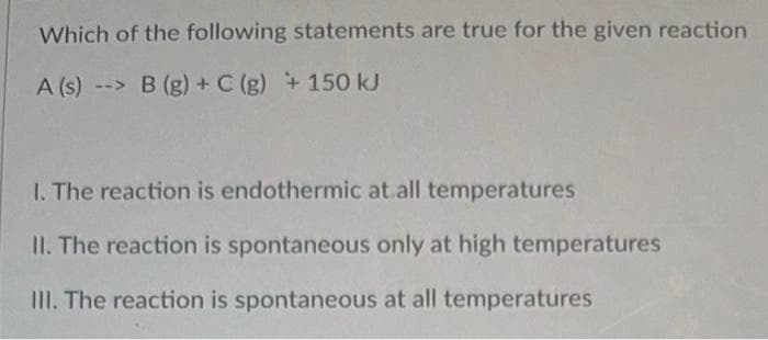 Which of the following statements are true for the given reaction
A (s)-> B (g) + C (g) + 150 kJ
1. The reaction is endothermic at all temperatures
II. The reaction is spontaneous only at high temperatures
III. The reaction is spontaneous at all temperatures