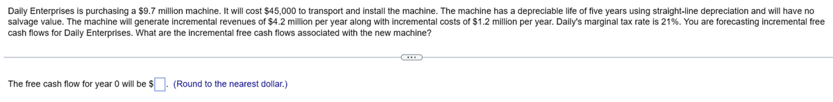 Daily Enterprises is purchasing a $9.7 million machine. It will cost $45,000 to transport and install the machine. The machine has a depreciable life of five years using straight-line depreciation and will have no
salvage value. The machine will generate incremental revenues of $4.2 million per year along with incremental costs of $1.2 million per year. Daily's marginal tax rate is 21%. You are forecasting incremental free
cash flows for Daily Enterprises. What are the incremental free cash flows associated with the new machine?
The free cash flow for year 0 will be $. (Round to the nearest dollar.)
(…..