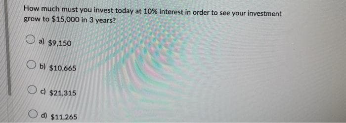 How much must you invest today at 10% interest in order to see your investment
grow to $15,000 in 3 years?
a) $9,150
b) $10,665
Oc) $21,315
d) $11,265