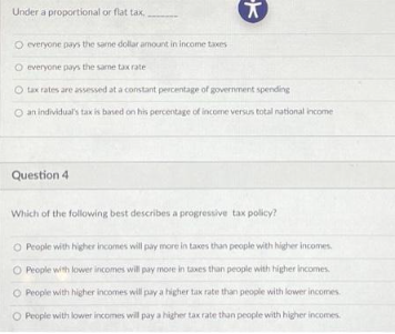 Under a proportional or flat tax,
X
O everyone pays the same dollar amount in income taxes
O everyone pays the same tax rate
O tax rates are assessed at a constant percentage of government spending
O an individual's tax is based on his percentage of income versus total national income
Question 4
Which of the following best describes a progressive tax policy?
O People with higher incomes will pay more in taxes than people with higher incomes.
O People with lower incomes will pay more in taxes than people with higher incomes.
O People with higher incomes will pay a higher tax rate than people with lower incomes.
O People with lower incomes will pay a higher tax rate than people with higher incomes