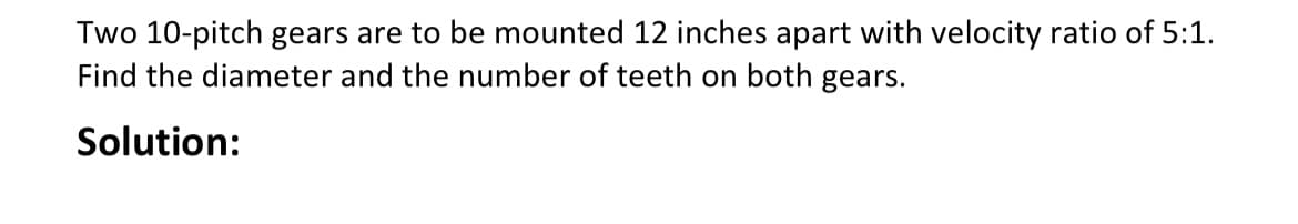 Two 10-pitch gears are to be mounted 12 inches apart with velocity ratio of 5:1.
Find the diameter and the number of teeth on both gears.
Solution: