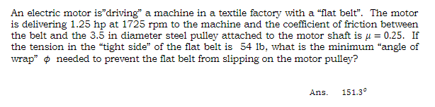 An electric motor is"driving" a machine in a textile factory with a "flat belt". The motor
is delivering 1.25 hp at 1725 rpm to the machine and the coefficient of friction between
the belt and the 3.5 in diameter steel pulley attached to the motor shaft is μ = 0.25. If
the tension in the "tight side" of the flat belt is 54 lb, what is the minimum "angle of
wrap" needed to prevent the flat belt from slipping on the motor pulley?
Ans.
151.3°