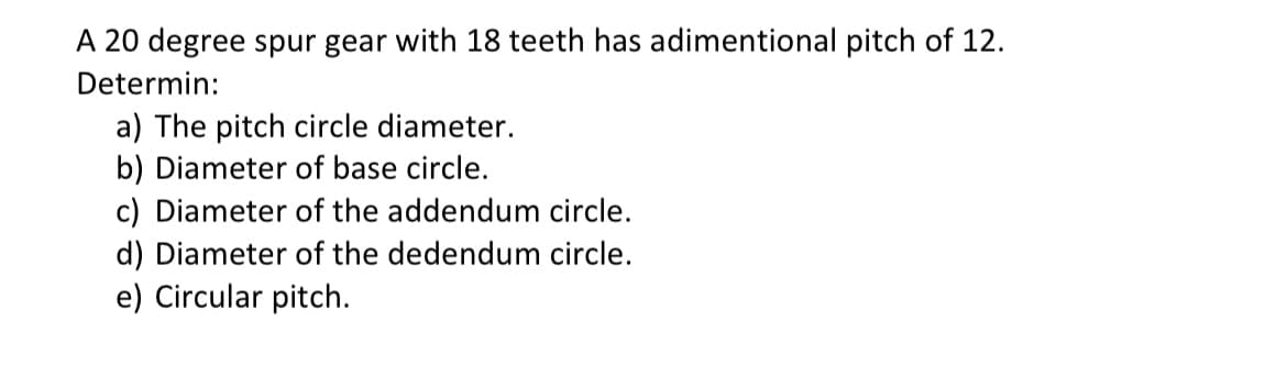 A 20 degree spur gear with 18 teeth has adimentional pitch of 12.
Determin:
a) The pitch circle diameter.
b) Diameter of base circle.
c) Diameter of the addendum circle.
d) Diameter of the dedendum circle.
e) Circular pitch.