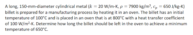 A long, 150-mm-diameter cylindrical metal (k = 20 W/m-K, p = 7900 kg/m³, cp = 650 J/kg-K)
billet is prepared for a manufacturing process by heating it in an oven. The billet has an initial
temperature of 100°C and is placed in an oven that is at 800°C with a heat transfer coefficient
of 100 W/m²-K. Determine how long the billet should be left in the oven to achieve a minimum
temperature of 650°C.