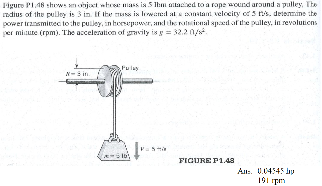 Figure P1.48 shows an object whose mass is 5 lbm attached to a rope wound around a pulley. The
radius of the pulley is 3 in. If the mass is lowered at a constant velocity of 5 ft/s, determine the
power transmitted to the pulley, in horsepower, and the rotational speed of the pulley, in revolutions
per minute (rpm). The acceleration of gravity is g = 32.2 ft/s².
R= 3 in.
Pulley
1638
m= 5 lb
V = 5 ft/s
FIGURE P1.48
Ans. 0.04545 hp
191 rpm