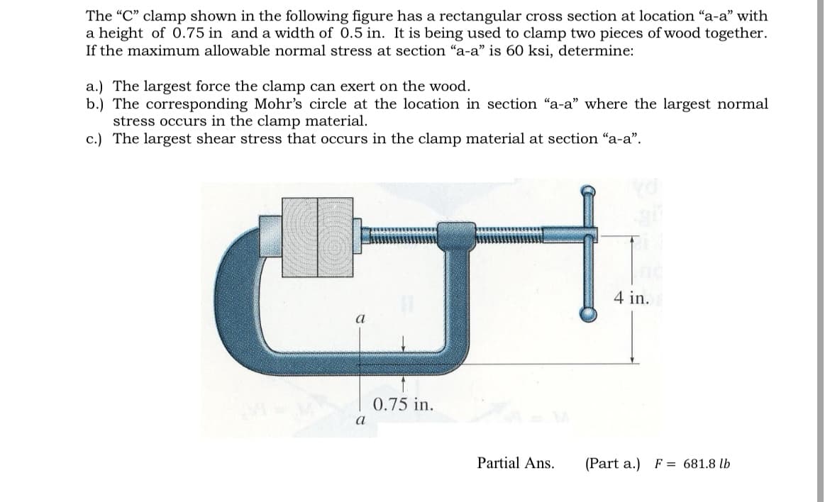The "C" clamp shown in the following figure has a rectangular cross section at location "a-a" with
a height of 0.75 in and a width of 0.5 in. It is being used to clamp two pieces of wood together.
If the maximum allowable normal stress at section "a-a" is 60 ksi, determine:
a.) The largest force the clamp can exert on the wood.
b.) The corresponding Mohr's circle at the location in section "a-a" where the largest normal
stress occurs in the clamp material.
c.) The largest shear stress that occurs in the clamp material at section "a-a".
a
a
0.75 in.
Partial Ans.
4 in.
(Part a.)
F = 681.8 lb