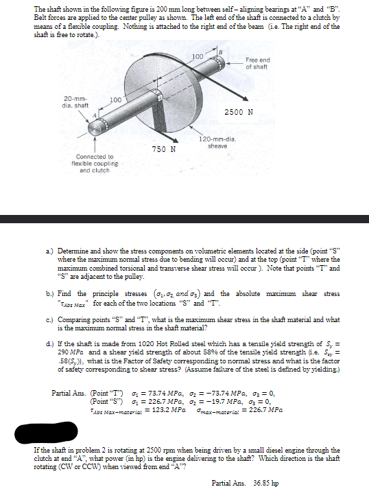 The shaft shown in the following figure is 200 mm long between self-aligning bearings at "A" and "B".
Belt forces are applied to the center pulley as shown. The left end of the shaft is connected to a clutch by
means of a flexible coupling. Nothing is attached to the right end of the beam (i.e. The right end of the
shaft is free to rotate.).
20-mm-
dia, shaft
100
Connected to
flexible coupling
and clutch
750 N
100
Partial Ans. (Point "T")
Free end
of shaft
2500 N
120-mm-dia.
sheave
a) Determine and show the stress components on volumetric elements located at the side (point "S"
where the maximum normal stress due to bending will occur) and at the top (point "T" where the
maximum combined torsional and transverse shear stress will occur). Note that points "T" and
"S" are adjacent to the pulley.
b.) Find the principle stresses (₁, 2 and 03) and the absolute maximum shear stress
"Abs Max" for each of the two locations "S" and "T".
= 73.74 MPa,
(Point "S") ₁ = 226.7 MPa,
Abs Max-material = 123.2 MPa
c.) Comparing points "S" and "T", what is the maximum shear stress in the shaft material and what
is the maximum normal stress in the shaft material?
d.) If the shaft is made from 1020 Hot Rolled steel which has a tensile yield strength of S,. =
290 MPa and a shear yield strength of about 58% of the tensile yield strength (i.e. S =
58(S)), what is the Factor of Safety corresponding to normal stress and what is the factor
of safety corresponding to shear stress? (Assume failure of the steel is defined by yielding.)
0₂-73.74 MPa, ₂ = 0,
₂ = -19.7 MPa, 03 = 0,
"max-material = 226.7 MPa
If the shaft in problem 2 is rotating at 2500 rpm when being driven by a small diesel engine through the
clutch at end "A", what power (in hp) is the engine delivering to the shaft? Which direction is the shaft
rotating (CW or CCW) when viewed from end "A"?
Partial Ans. 36.85 hp