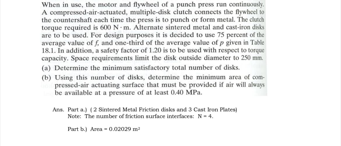 When in use, the motor and flywheel of a punch press run continuously.
A compressed-air-actuated, multiple-disk clutch connects the flywheel to
the countershaft each time the press is to punch or form metal. The clutch
torque required is 600 N m. Alternate sintered metal and cast-iron disks
are to be used. For design purposes it is decided to use 75 percent of the
average value of f, and one-third of the average value of p given in Table
18.1. In addition, a safety factor of 1.20 is to be used with respect to torque
capacity. Space requirements limit the disk outside diameter to 250 mm.
(a) Determine the minimum satisfactory total number of disks.
(b) Using this number of disks, determine the minimum area of com-
bod pressed-air actuating surface that must be provided if air will always
be available at a pressure of at least 0.40 MPa.
Ans. Part a.) (2 Sintered Metal Friction disks and 3 Cast Iron Plates)
Note: The number of friction surface interfaces: N = 4.
Part b.) Area = 0.02029 m²