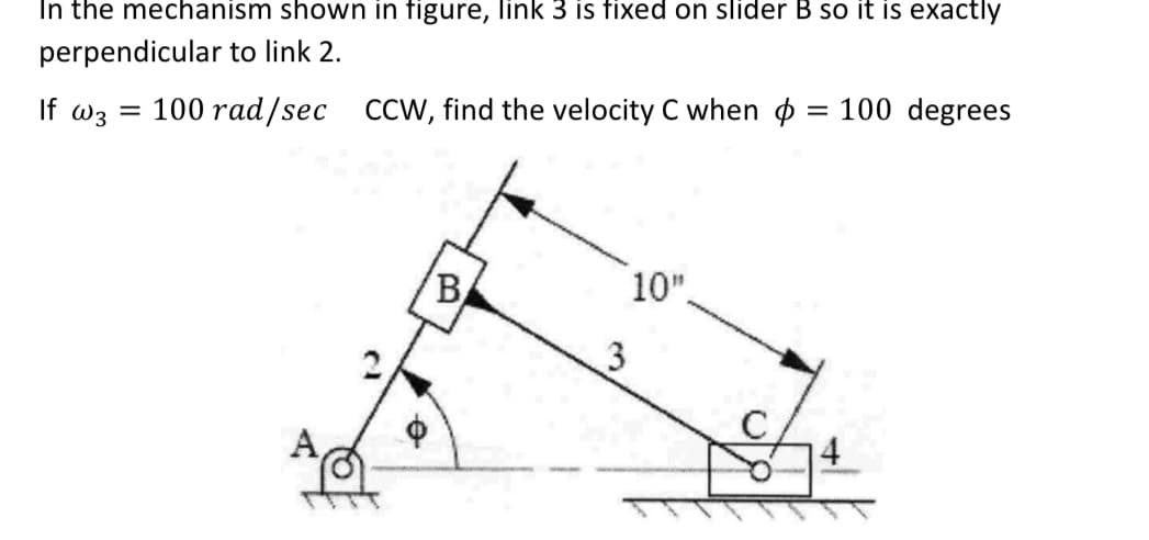 In the mechanism shown in figure, link 3 is fixed on slider B so it is exactly
perpendicular to link 2.
If W3
=
100 rad/sec CCW, find the velocity C when :
B
3
= 100 degrees
10".