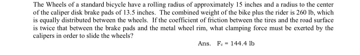 The Wheels of a standard bicycle have a rolling radius of approximately 15 inches and a radius to the center
of the caliper disk brake pads of 13.5 inches. The combined weight of the bike plus the rider is 260 lb, which
is equally distributed between the wheels. If the coefficient of friction between the tires and the road surface
is twice that between the brake pads and the metal wheel rim, what clamping force must be exerted by the
calipers in order to slide the wheels?
Ans. Fc 144.4 lb