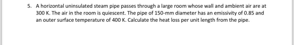 5. A horizontal uninsulated steam pipe passes through a large room whose wall and ambient air are at
300 K. The air in the room is quiescent. The pipe of 150-mm diameter has an emissivity of 0.85 and
an outer surface temperature of 400 K. Calculate the heat loss per unit length from the pipe.