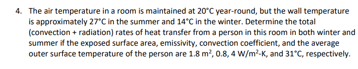 4. The air temperature in a room is maintained at 20°C year-round, but the wall temperature
is approximately 27°C in the summer and 14°C in the winter. Determine the total
(convection + radiation) rates of heat transfer from a person in this room in both winter and
summer if the exposed surface area, emissivity, convection coefficient, and the average
outer surface temperature of the person are 1.8 m², 0.8, 4 W/m²-K, and 31°C, respectively.