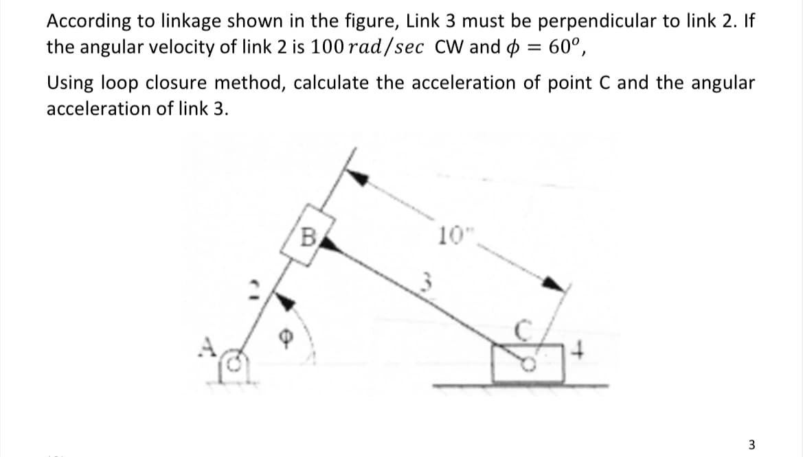 60⁰,
According to linkage shown in the figure, Link 3 must be perpendicular to link 2. If
the angular velocity of link 2 is 100 rad/sec CW and
Using loop closure method, calculate the acceleration of point C and the angular
acceleration of link 3.
B
10"
3
=
3