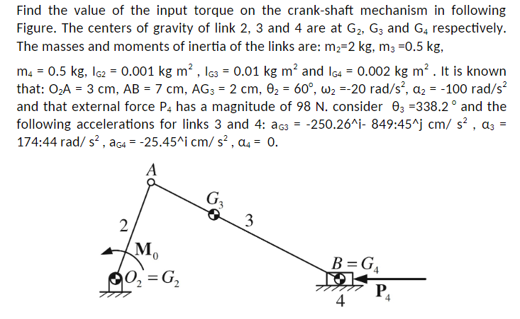 Find the value of the input torque on the crank-shaft mechanism in following
Figure. The centers of gravity of link 2, 3 and 4 are at G₂, G3 and G4 respectively.
The masses and moments of inertia of the links are: m₂-2 kg, m3 =0.5 kg,
m4 = 0.5 kg, 1G2 = 0.001 kg m², G3 = 0.01 kg m² and 1G4 = 0.002 kg m². It is known
that: 0₂A = 3 cm, AB = 7 cm, AG3 = 2 cm, 0₂ = 60°, w₂=-20 rad/s², a₂ = -100 rad/s²
and that external force P4 has a magnitude of 98 N. consider 03 =338.2° and the
following accelerations for links 3 and 4: G3 = -250.26^i- 849:45^j cm/s², a3 =
174:44 rad/s², aG4 = -25.45^i cm/s², a4 = 0.
A
2
M₁
0₂=G₁₂
G3
3
B=G₁
O
4
P₁
4