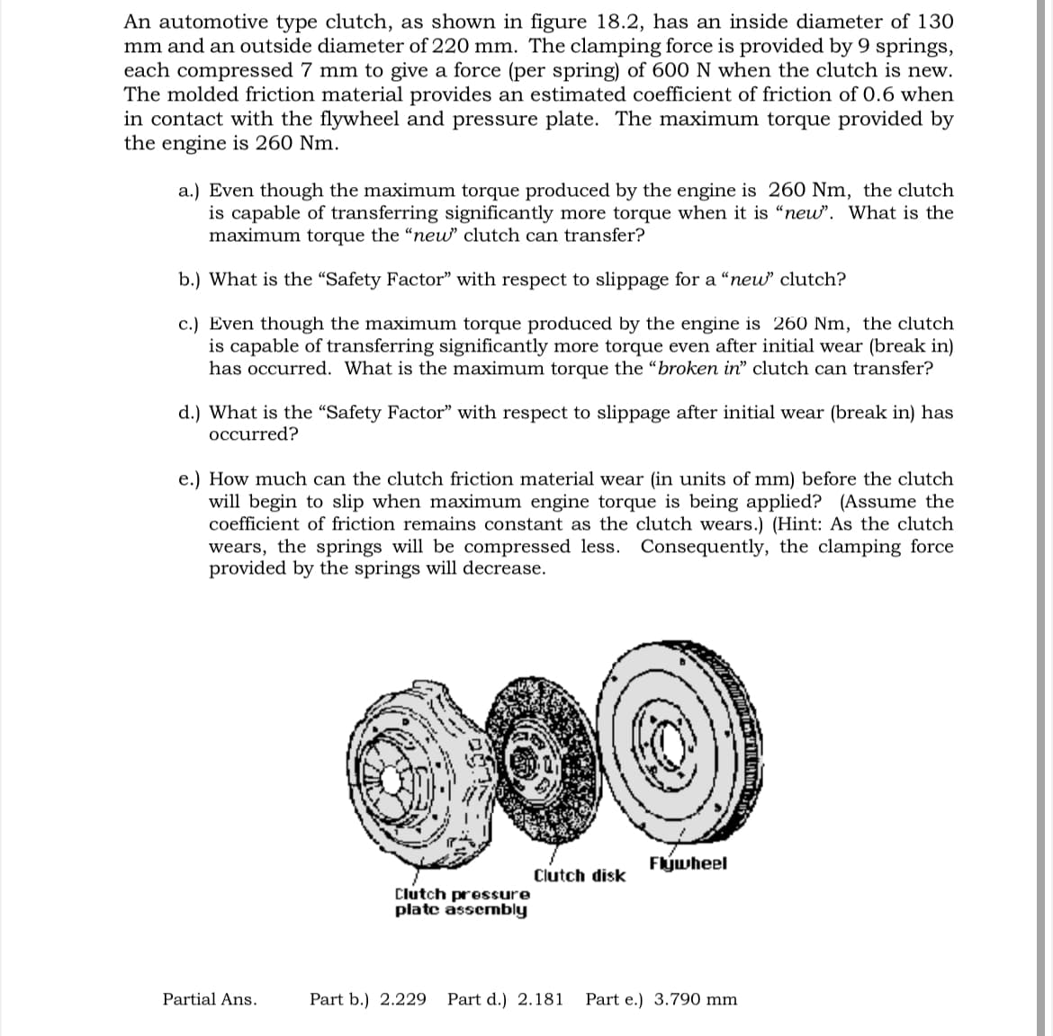 An automotive type clutch, as shown in figure 18.2, has an inside diameter of 130
mm and an outside diameter of 220 mm. The clamping force is provided by 9 springs,
each compressed 7 mm to give a force (per spring) of 600 N when the clutch is new.
The molded friction material provides an estimated coefficient of friction of 0.6 when
in contact with the flywheel and pressure plate. The maximum torque provided by
the engine is 260 Nm.
a.) Even though the maximum torque produced by the engine is 260 Nm, the clutch
is capable of transferring significantly more torque when it is "new". What is the
maximum torque the "new" clutch can transfer?
b.) What is the “Safety Factor" with respect to slippage for a "new" clutch?
c.) Even though the maximum torque produced by the engine is 260 Nm, the clutch
is capable of transferring significantly more torque even after initial wear (break in)
has occurred. What is the maximum torque the "broken in" clutch can transfer?
d.) What is the "Safety Factor" with respect to slippage after initial wear (break in) has
occurred?
e.) How much can the clutch friction material wear (in units of mm) before the clutch
will begin to slip when maximum engine torque is being applied? (Assume the
coefficient of friction remains constant as the clutch wears.) (Hint: As the clutch
wears, the springs will be compressed less. Consequently, the clamping force
provided by the springs will decrease.
Partial Ans.
Flywheel
Clutch disk
Clutch pressure
plate assembly
Part b.) 2.229 Part d.) 2.181 Part e.) 3.790 mm