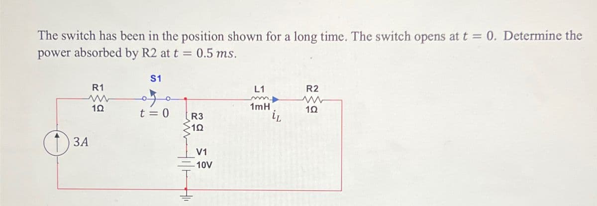 The switch has been in the position shown for a long time. The switch opens at t = 0. Determine the
power absorbed by R2 at t = 0.5 ms.
3A
S1
R1
ww
1Ω
L1
m
R2
w
1mH
t = 0
1Ω
R3
iL
1Ω
V1
10V