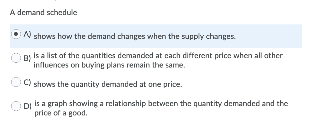 A demand schedule
A) shows how the demand changes when the supply changes.
B)
is a list of the quantities demanded at each different price when all other
influences on buying plans remain the same.
C) shows the quantity demanded at one price.
O D)
is a graph showing a relationship between the quantity demanded and the
price of a good.
