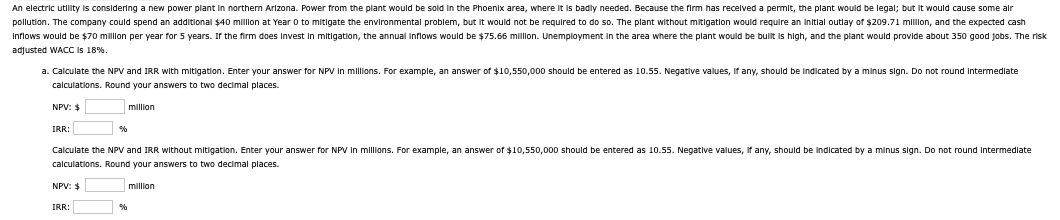 An electric utility is considering a new power plant in northern Arizona. Power from the plant would be sold in the Phoenix area, where it is badly needed. Because the firm has received a permit, the plant would be legal; but it would cause some air
pollution. The company could spend an additional $40 million at Year 0 to mitigate the environmental problem, but it would not be required to do so. The plant without mitigation would require an initial outlay of $209.71 million, and the expected cash
Inflows would be $70 million per year for 5 years. If the firm does Invest in mitigation, the annual inflows would be $75.66 million. Unemployment in the area where the plant would be built is high, and the plant would provide about 350 good jobs. The risk
adjusted WACC is 18%.
a. Calculate the NPV and IRR with mitigation. Enter your answer for NPV in millions. For example, an answer of $10,550,000 should be entered as 10.55. Negative values, if any, should be indicated by a minus sign. Do not round intermediate
calculations. Round your answers to two decimal places.
NPV: $
million
IRR:
%
Calculate the NPV and IRR without mitigation. Enter your answer for NPV in millions. For example, an answer of $10,550,000 should be entered as 10.55. Negative values, if any, should be indicated by a minus sign. Do not round intermediate
calculations. Round your answers to two decimal places.
NPV: $
IRR:
%
million