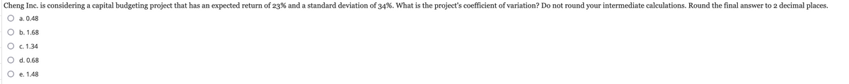 Cheng Inc. is considering a capital budgeting project that has an expected return of 23% and a standard deviation of 34%. What is the project's coefficient of variation? Do not round your intermediate calculations. Round the final answer to 2 decimal places.
○ a. 0.48
O b. 1.68
○ c. 1.34
○ d. 0.68
O e. 1.48