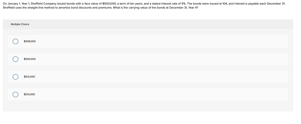 On January 1, Year 1, Sheffield Company issued bonds with a face value of $500,000, a term of ten years, and a stated interest rate of 5%. The bonds were issued at 104, and interest is payable each December 31.
Sheffield uses the straight-line method to amortize bond discounts and premiums. What is the carrying value of the bonds at December 31, Year 4?
Multiple Choice
O
O
O
O
$508,000
$500,000
$512,000
$510,000