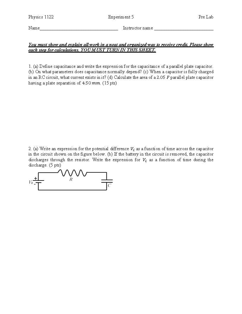 Physics 1122
Name
You must show and acplain all work in aneat and organizedway to receive credit Please show
Experim ent 5
Pre Lab
Instructor name
each step for calculations. YOU MUST TURNIN THIS SHEE1
1. (a) Define capacitance and write the expression for the capacitance of a parall el plate capacitor
(b) On what parameters does capacitance normally depend? (c) When a capacitor is fully chargecd
in an RC circuit, what current exists in it? (d) Calcul ate the area of a 2.05 F par all el plate capacitor
having a plate separation of 4.50 mm. (15 pts)
2. (a) Write an expression for the potential difference as a function oftime across the capacitor
in the circuit shown on the figure below. (b) If the battery in the circuit is removed, the capacitor
discharges through the resistor. Write the expression for as a function of time during the
discharge. (5 pts)
