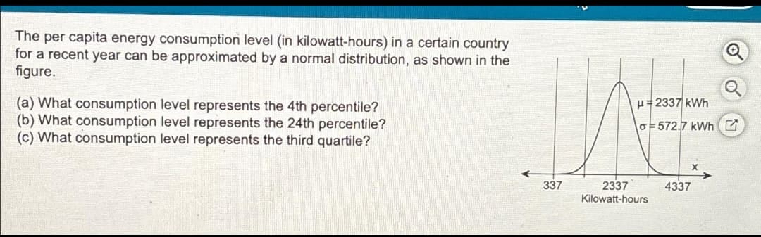 The per capita energy consumption level (in kilowatt-hours) in a certain country
for a recent year can be approximated by a normal distribution, as shown in the
figure.
(a) What consumption level represents the 4th percentile?
(b) What consumption level represents the 24th percentile?
(c) What consumption level represents the third quartile?
337
H2337 kWh
o=572.7 kWh
2337
Kilowatt-hours
4337