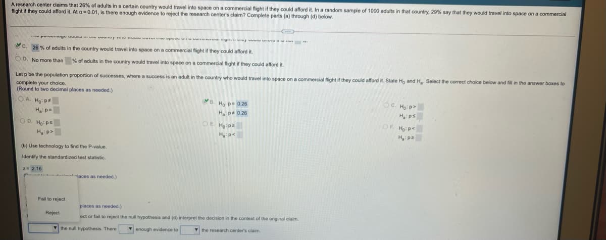 A research center claims that 26% of adults in a certain country would travel into space on a commercial flight if they could afford it. In a random sample of 1000 adults in that country, 29% say that they would travel into space on a commercial
flight if they could afford it. At a = 0.01, is there enough evidence to reject the research center's claim? Complete parts (a) through (d) below.
pu yu y w u g g w r.
O C. 26 % of adults in the country would travel into space on a commercial flight if they could afford it.
O D. No more than % of adults in the country would travel into space on a commercial flight if they could afford it.
Let p be the population proportion of successes, where a success is an adult in the country who would travel into space on a commercial flight if they could afford it. State Ho and H Select the corect choice below and fill in the answer boxes to
complete your choice.
(Round to two decimal places as needed.)
B. Ho: p= 0.26
OC. Ho: p>
H ps
O A Ho: p+
Hp=
H p* 0.26
OE Ho: p2
H p<
OF Ho: p<
H p2
O D. Ho: ps
H:p>
(b) Use technology to find the P-value.
Identify the standardized test statistic.
z= 2.16
laces as needed.)
Fail to reject
places as needed.)
Reject
ect or fail to reject the null hypothesis and (d) interpret the decision in the context of the original claim.
V the null hypothesis. There
V enough evidence to
V the research center's claim.
