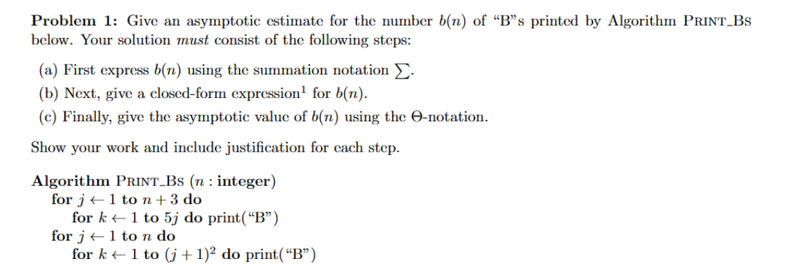 Problem 1: Give an asymptotic estimate for the number b(n) of "B"s printed by Algorithm PRINT_BS
below. Your solution must consist of the following steps:
(a) First express b(n) using the summation notation Σ.
(b) Next, give a closed-form expression¹ for b(n).
(c) Finally, give the asymptotic value of b(n) using the O-notation.
Show your work and include justification for each step.
Algorithm PRINT_BS (n: integer)
for j← 1 to n + 3 do
for k1 to 5j do print("B")
for j1 to n do
for k← 1 to (j+ 1)² do print(“B”)